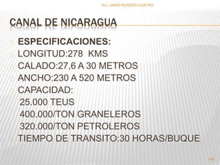 Por :JAIRO ROSERO CASTRO 
CANAL DE NICARAGUA 
ESPECIFICACIONES: 
LONGITUD:278 KMS 
CALADO:27,6 A 30 METROS 
ANCHO:230 A 520 METROS 
CAPACIDAD: 
25.000 TEUS 
400.000/TON GRANELEROS 
320.000/TON PETROLEROS 
TIEMPO DE TRANSITO:30 HORAS/BUQUE 
158 
 
