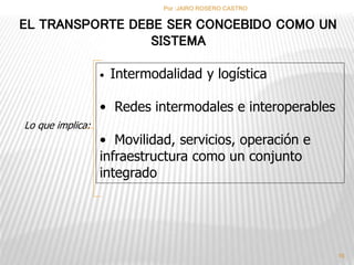 EL TRANSPORTE DEBE SER CONCEBIDO COMO UN 
Lo que implica: 
SISTEMA 
• Intermodalidad y logística 
• Redes intermodales e interoperables 
• Movilidad, servicios, operación e 
infraestructura como un conjunto 
integrado 
16 
Por :JAIRO ROSERO CASTRO 
 