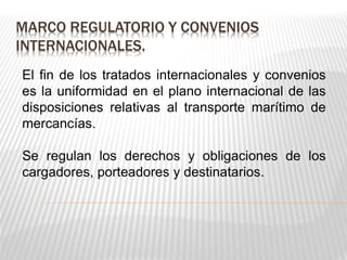 MARCO REGULATORIO Y CONVENIOS 
INTERNACIONALES. 
El fin de los tratados internacionales y convenios 
es la uniformidad en el plano internacional de las 
disposiciones relativas al transporte marítimo de 
mercancías. 
Se regulan los derechos y obligaciones de los 
cargadores, porteadores y destinatarios. 
 