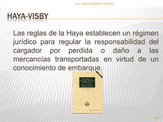HAYA-VISBY 
Las reglas de la Haya establecen un régimen 
jurídico para regular la responsabilidad del 
cargador por perdida o daño a las 
mercancías transportadas en virtud de un 
conocimiento de embarque. 
165 
Por :JAIRO ROSERO CASTRO 
 