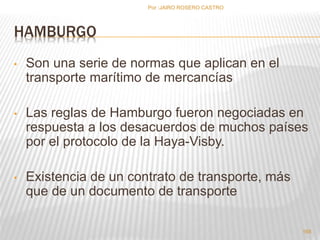 HAMBURGO 
• Son una serie de normas que aplican en el 
transporte marítimo de mercancías 
• Las reglas de Hamburgo fueron negociadas en 
respuesta a los desacuerdos de muchos países 
por el protocolo de la Haya-Visby. 
• Existencia de un contrato de transporte, más 
que de un documento de transporte 
168 
Por :JAIRO ROSERO CASTRO 
 