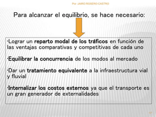 Para alcanzar el equilibrio, se hace necesario: 
•Lograr un reparto modal de los tráficos en función de 
las ventajas comparativas y competitivas de cada uno 
•Equilibrar la concurrencia de los modos al mercado 
•Dar un tratamiento equivalente a la infraestructura vial 
y fluvial 
•Internalizar los costos externos ya que el transporte es 
un gran generador de externalidades 
17 
Por :JAIRO ROSERO CASTRO 
 