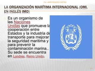 Por :JAIRO ROSERO CASTRO 
LA ORGANIZACIÓN MARÍTIMA INTERNACIONAL (OMI, 
EN INGLÉS IMO) 
Es un organismo de 
las Naciones 
Unidas que promueve la 
cooperación entre 
Estados y la industria de 
transporte para mejorar 
la seguridad maritima y 
para prevenir la 
contaminación marina.. 
Su sede se encuentra 
en Londres, Reino Unido. 
171 
 