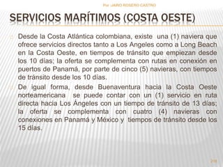 SERVICIOS MARÍTIMOS (COSTA OESTE) 
Desde la Costa Atlántica colombiana, existe una (1) naviera que 
ofrece servicios directos tanto a Los Angeles como a Long Beach 
en la Costa Oeste, en tiempos de tránsito que empiezan desde 
los 10 días; la oferta se complementa con rutas en conexión en 
puertos de Panamá, por parte de cinco (5) navieras, con tiempos 
de tránsito desde los 10 días. 
De igual forma, desde Buenaventura hacia la Costa Oeste 
norteamericana se puede contar con un (1) servicio en ruta 
directa hacia Los Ángeles con un tiempo de tránsito de 13 días; 
la oferta se complementa con cuatro (4) navieras con 
conexiones en Panamá y México y tiempos de tránsito desde los 
15 días. 
218 
Por :JAIRO ROSERO CASTRO 
 