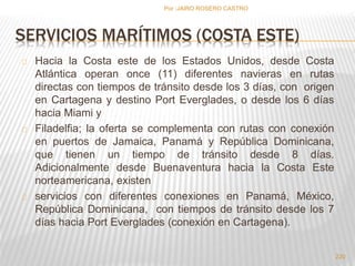SERVICIOS MARÍTIMOS (COSTA ESTE) 
Hacia la Costa este de los Estados Unidos, desde Costa 
Atlántica operan once (11) diferentes navieras en rutas 
directas con tiempos de tránsito desde los 3 días, con origen 
en Cartagena y destino Port Everglades, o desde los 6 días 
hacia Miami y 
Filadelfia; la oferta se complementa con rutas con conexión 
en puertos de Jamaica, Panamá y República Dominicana, 
que tienen un tiempo de tránsito desde 8 días. 
Adicionalmente desde Buenaventura hacia la Costa Este 
norteamericana, existen 
servicios con diferentes conexiones en Panamá, México, 
República Dominicana, con tiempos de tránsito desde los 7 
días hacia Port Everglades (conexión en Cartagena). 
220 
Por :JAIRO ROSERO CASTRO 
 