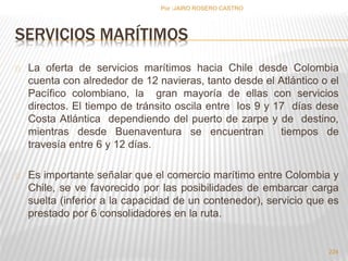 SERVICIOS MARÍTIMOS 
La oferta de servicios marítimos hacia Chile desde Colombia 
cuenta con alrededor de 12 navieras, tanto desde el Atlántico o el 
Pacífico colombiano, la gran mayoría de ellas con servicios 
directos. El tiempo de tránsito oscila entre los 9 y 17 días dese 
Costa Atlántica dependiendo del puerto de zarpe y de destino, 
mientras desde Buenaventura se encuentran tiempos de 
travesía entre 6 y 12 días. 
Es importante señalar que el comercio marítimo entre Colombia y 
Chile, se ve favorecido por las posibilidades de embarcar carga 
suelta (inferior a la capacidad de un contenedor), servicio que es 
prestado por 6 consolidadores en la ruta. 
224 
Por :JAIRO ROSERO CASTRO 
 