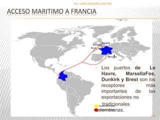 ACCESO MARITIMO A FRANCIA 
• Los puertos de Le 
Havre, MarsellaFos, 
Dunkirk y Brest son los 
receptores más 
importantes de las 
exportaciones no 
tradicionales 
colombianas. 
226 
Por :JAIRO ROSERO CASTRO 
 