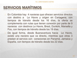 SERVICIOS MARÍTIMOS 
En Colombia hay 4 navieras que ofrecen servicios directos 
con destino a Le Havre y origen en Cartagena, con 
tiempos de tránsito desde los 16 días; la oferta se 
complementa con rutas que tienen conexión por parte de 9 
navieras con destinos Le Havre, Brest, Dunkirk, Marsella y 
Fos, con tiempos de tránsito desde los 19 días. 
De igual forma, desde Buenaventura hacia Le Havre, 
existe una naviera que va directo, mientras que otras 3 
prestan el servicio con conexiones en Panamá, Jamaica y 
España, con tiempos de tránsito desde los 22 días. 
227 
Por :JAIRO ROSERO CASTRO 
 