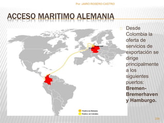 ACCESO MARITIMO ALEMANIA 
Desde 
Colombia la 
oferta de 
servicios de 
exportación se 
dirige 
principalmente 
a los 
siguientes 
puertos: 
Bremen- 
Bremerhaven 
y Hamburgo. 
229 
Por :JAIRO ROSERO CASTRO 
 