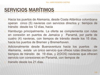 SERVICIOS MARÍTIMOS 
Hacia los puertos de Alemania, desde Costa Atlántica colombiana 
operan cinco (5) navieras con servicios directos y tiempos de 
tránsito desde los 12 días, hacia 
Hamburgo principalmente. La oferta se complementa con rutas 
en conexión en puertos de Jamaica y Panamá, por parte de 
cuatro (4) navieras, con tiempos de tránsito desde los 15 días, 
hacia los puertos de Bremen y Bremerhaven. 
Adicionalmente desde Buenaventura hacia los puertos de 
Alemania, existe un único servicio que ofrece rutas directas con 
tiempos de tránsito de 19 días, y 2(DOS) navieras que ofrecen 
servicio con conexiones en Panamá, con tiempos de 
transito desde los 21 días. 
230 
Por :JAIRO ROSERO CASTRO 
 