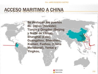 ACCESO MARITIMO A CHINA 
Se destacan los puertos 
de: Dalian (Noreste); 
Tianjin y Qingdao (Beijing 
y Norte de China); 
Shanghai (Este); 
Guangzhou, Shenzhen, 
Xiamen, Fuzhou, (China 
Meridional), Yantai y 
Yingkou, 
232 
Por :JAIRO ROSERO CASTRO 
 