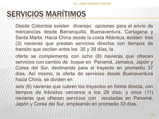 SERVICIOS MARÍTIMOS 
Desde Colombia existen diversas opciones para el envío de 
mercancías desde Barranquilla, Buenaventura, Cartagena y 
Santa Marta. Hacia China desde la costa Atlántica, existen tres 
(3) navieras que prestan servicios directos con tiempos de 
transito que oscilan entre los 35 y 39 días, la 
oferta se complementa con ocho (8) navieras que ofrecen 
servicios con cambio de buque en Panamá, Jamaica, Japón y 
Corea del Sur, destinando para el trayecto en promedio 37 
días. Así mismo, la oferta de servicios desde Buenaventura 
hacia China, se dividen en 
seis (6) navieras que cubren los trayectos en forma directa, con 
tiempos de tránsitos cercanos a los 29 días; y once (11) 
navieras que ofrecen servicios con recaladas en Panamá, 
Japón y Corea del Sur, empleando en promedio 33 días. 
233 
Por :JAIRO ROSERO CASTRO 
 