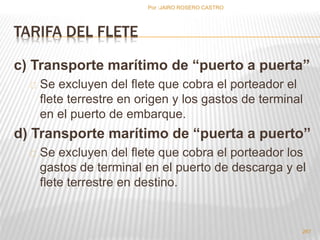 TARIFA DEL FLETE 
c) Transporte marítimo de “puerto a puerta” 
Se excluyen del flete que cobra el porteador el 
flete terrestre en origen y los gastos de terminal 
en el puerto de embarque. 
d) Transporte marítimo de “puerta a puerto” 
Se excluyen del flete que cobra el porteador los 
gastos de terminal en el puerto de descarga y el 
flete terrestre en destino. 
267 
Por :JAIRO ROSERO CASTRO 
 