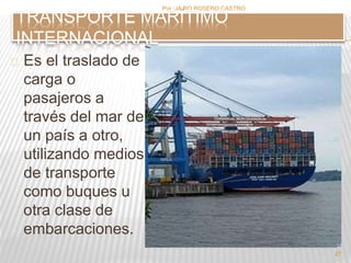Es el traslado de 
carga o 
pasajeros a 
través del mar de 
un país a otro, 
utilizando medios 
de transporte 
como buques u 
otra clase de 
embarcaciones. 
Por :JAIRO ROSERO CASTRO 
27 
TRANSPORTE MARÍTIMO 
INTERNACIONAL 
 