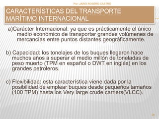 Por :JAIRO ROSERO CASTRO 
a)Carácter Internacional: ya que es prácticamente el único 
medio económico de transportar grandes volúmenes de 
mercancías entre puntos distantes geográficamente. 
b) Capacidad: los tonelajes de los buques llegaron hace 
muchos años a superar el medio millón de toneladas de 
peso muerto (TPM en español o DWT en inglés) en los 
grandes petroleros. 
c) Flexibilidad: esta característica viene dada por la 
posibilidad de emplear buques desde pequeños tamaños 
(100 TPM) hasta los Very large crude carriers(VLCC). 
28 
CARACTERÍSTICAS DEL TRANSPORTE 
MARÍTIMO INTERNACIONAL 
 