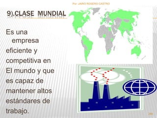 9).CLASE MUNDIAL 
Es una 
empresa 
eficiente y 
competitiva en 
El mundo y que 
es capaz de 
mantener altos 
estándares de 
trabajo. 
Por :JAIRO ROSERO CASTRO 
289 
 