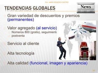 297 
Por :JAIRO ROSERO CASTRO 
TENDENCIAS GLOBALES 
Gran variedad de descuentos y premios 
(permanentes) 
Valor agregado (al servicio) 
Números 800 (gratis), seguimiento 
postventa 
Servicio al cliente 
Alta tecnología 
Alta calidad (funcional, imagen y apariencia) 
 