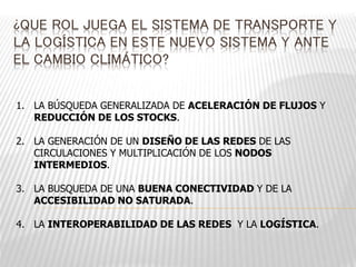 ¿QUE ROL JUEGA EL SISTEMA DE TRANSPORTE Y 
LA LOGÍSTICA EN ESTE NUEVO SISTEMA Y ANTE 
EL CAMBIO CLIMÁTICO? 
1. LA BÚSQUEDA GENERALIZADA DE ACELERACIÓN DE FLUJOS Y 
REDUCCIÓN DE LOS STOCKS. 
2. LA GENERACIÓN DE UN DISEÑO DE LAS REDES DE LAS 
CIRCULACIONES Y MULTIPLICACIÓN DE LOS NODOS 
INTERMEDIOS. 
3. LA BUSQUEDA DE UNA BUENA CONECTIVIDAD Y DE LA 
ACCESIBILIDAD NO SATURADA. 
4. LA INTEROPERABILIDAD DE LAS REDES Y LA LOGÍSTICA. 
 