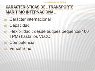 CARACTERÍSTICAS DEL TRANSPORTE 
MARÍTIMO INTERNACIONAL 
a) Carácter internacional 
b) Capacidad 
c) Flexibilidad : desde buques pequeños(100 
TPM) hasta los VLCC. 
d) Competencia 
e) Versatilidad 
40 
Por :JAIRO ROSERO CASTRO 
 