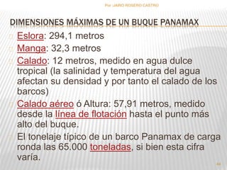 Por :JAIRO ROSERO CASTRO 
DIMENSIONES MÁXIMAS DE UN BUQUE PANAMAX 
Eslora: 294,1 metros 
Manga: 32,3 metros 
Calado: 12 metros, medido en agua dulce 
tropical (la salinidad y temperatura del agua 
afectan su densidad y por tanto el calado de los 
barcos) 
Calado aéreo ó Altura: 57,91 metros, medido 
desde la línea de flotación hasta el punto más 
alto del buque. 
El tonelaje típico de un barco Panamax de carga 
ronda las 65.000 toneladas, si bien esta cifra 
varía. 
44 
 