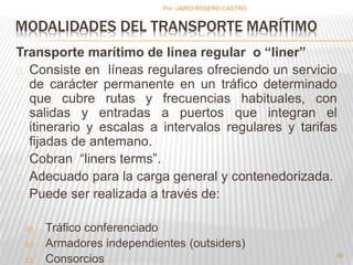 Por :JAIRO ROSERO CASTRO 
MODALIDADES DEL TRANSPORTE MARÍTIMO 
Transporte marítimo de línea regular o “liner” 
Consiste en líneas regulares ofreciendo un servicio 
de carácter permanente en un tráfico determinado 
que cubre rutas y frecuencias habituales, con 
salidas y entradas a puertos que integran el 
itinerario y escalas a intervalos regulares y tarifas 
fijadas de antemano. 
Cobran “liners terms”. 
Adecuado para la carga general y contenedorizada. 
Puede ser realizada a través de: 
a) Tráfico conferenciado 
b) Armadores independientes (outsiders) 
c) Consorcios 56 
 