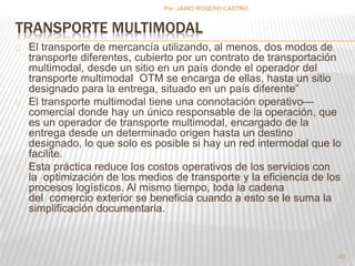 Por :JAIRO ROSERO CASTRO 
TRANSPORTE MULTIMODAL 
El transporte de mercancía utilizando, al menos, dos modos de 
transporte diferentes, cubierto por un contrato de transportación 
multimodal, desde un sitio en un país donde el operador del 
transporte multimodal OTM se encarga de ellas, hasta un sitio 
designado para la entrega, situado en un país diferente” 
El transporte multimodal tiene una connotación operativo— 
comercial donde hay un único responsable de la operación, que 
es un operador de transporte multimodal, encargado de la 
entrega desde un determinado origen hasta un destino 
designado, lo que solo es posible si hay un red intermodal que lo 
facilite. 
Esta práctica reduce los costos operativos de los servicios con 
la optimización de los medios de transporte y la eficiencia de los 
procesos logísticos. Al mismo tiempo, toda la cadena 
del comercio exterior se beneficia cuando a esto se le suma la 
simplificación documentaria. 
63 
 
