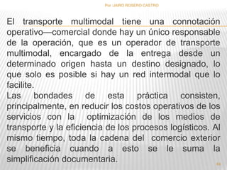 Por :JAIRO ROSERO CASTRO 
El transporte multimodal tiene una connotación 
operativo—comercial donde hay un único responsable 
de la operación, que es un operador de transporte 
multimodal, encargado de la entrega desde un 
determinado origen hasta un destino designado, lo 
que solo es posible si hay un red intermodal que lo 
facilite. 
Las bondades de esta práctica consisten, 
principalmente, en reducir los costos operativos de los 
servicios con la optimización de los medios de 
transporte y la eficiencia de los procesos logísticos. Al 
mismo tiempo, toda la cadena del comercio exterior 
se beneficia cuando a esto se le suma la 
simplificación documentaria. 
64 
 
