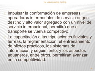 Por :JAIRO ROSERO CASTRO 
Impulsar la conformación de empresas 
operadoras intermodales de servicio origen - 
destino y alto valor agregado con un nivel de 
servicio internacional, permitirá que el 
transporte se vuelva competitivo. 
La capacitación a las tripulaciones fluviales y 
férreas, la reglamentación, el entrenamiento 
de pilotos prácticos, los sistemas de 
información y seguimiento, y los aspectos 
aduaneros, entre otros, permitirán avanzar 
en la competitividad. 
66 
 
