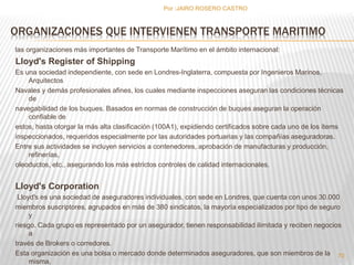 ORGANIZACIONES QUE INTERVIENEN TRANSPORTE MARITIMO 
las organizaciones más importantes de Transporte Marítimo en el ámbito internacional: 
Lloyd's Register of Shipping 
Es una sociedad independiente, con sede en Londres-Inglaterra, compuesta por Ingenieros Marinos, 
Arquitectos 
Navales y demás profesionales afines, los cuales mediante inspecciones aseguran las condiciones técnicas 
de 
navegabilidad de los buques. Basados en normas de construcción de buques aseguran la operación 
confiable de 
estos, hasta otorgar la más alta clasificación (100A1), expidiendo certificados sobre cada uno de los ítems 
inspeccionados, requeridos especialmente por las autoridades portuarias y las compañías aseguradoras. 
Entre sus actividades se incluyen servicios a contenedores, aprobación de manufacturas y producción, 
refinerías, 
oleoductos, etc., asegurando los más estrictos controles de calidad internacionales. 
Lloyd's Corporation 
Lloyd's es una sociedad de aseguradores individuales, con sede en Londres, que cuenta con unos 30.000 
miembros suscriptores, agrupados en más de 380 sindicatos, la mayoría especializados por tipo de seguro 
y 
riesgo. Cada grupo es representado por un asegurador, tienen responsabilidad ilimitada y reciben negocios 
a 
través de Brokers o corredores. 
Esta organización es una bolsa o mercado donde determinados aseguradores, que son miembros de la 
misma, 
Por :JAIRO ROSERO CASTRO 
70 
 