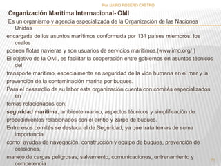 Organización Marítima Internacional- OMI 
Es un organismo y agencia especializada de la Organización de las Naciones 
Unidas 
encargada de los asuntos marítimos conformada por 131 países miembros, los 
cuales 
poseen flotas navieras y son usuarios de servicios marítimos.(www.imo.org/ ) 
El objetivo de la OMI, es facilitar la cooperación entre gobiernos en asuntos técnicos 
del 
transporte marítimo, especialmente en seguridad de la vida humana en el mar y la 
prevención de la contaminación marina por buques. 
Para el desarrollo de su labor esta organización cuenta con comités especializados 
en 
temas relacionados con: 
seguridad marítima, ambiente marino, aspectos técnicos y simplificación de 
procedimientos relacionados con el arribo y zarpe de buques. 
Entre esos comités se destaca el de Seguridad, ya que trata temas de suma 
importancia 
como: ayudas de navegación, construcción y equipo de buques, prevención de 
colisiones, 
manejo de cargas peligrosas, salvamento, comunicaciones, entrenamiento y 
competencia 
Por :JAIRO ROSERO CASTRO 
71 
 