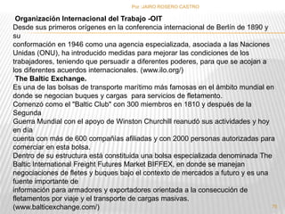 Por :JAIRO ROSERO CASTRO 
Organización Internacional del Trabajo -OIT 
Desde sus primeros orígenes en la conferencia internacional de Berlín de 1890 y 
su 
conformación en 1946 como una agencia especializada, asociada a las Naciones 
Unidas (ONU), ha introducido medidas para mejorar las condiciones de los 
trabajadores, teniendo que persuadir a diferentes poderes, para que se acojan a 
los diferentes acuerdos internacionales. (www.ilo.org/) 
The Baltic Exchange. 
Es una de las bolsas de transporte marítimo más famosas en el ámbito mundial en 
donde se negocian buques y cargas para servicios de fletamento. 
Comenzó como el "Baltic Club" con 300 miembros en 1810 y después de la 
Segunda 
Guerra Mundial con el apoyo de Winston Churchill reanudó sus actividades y hoy 
en día 
cuenta con más de 600 compañías afiliadas y con 2000 personas autorizadas para 
comerciar en esta bolsa. 
Dentro de su estructura está constituida una bolsa especializada denominada The 
Baltic International Freight Futures Market BIFFEX, en donde se manejan 
negociaciones de fletes y buques bajo el contexto de mercados a futuro y es una 
fuente importante de 
información para armadores y exportadores orientada a la consecución de 
fletamentos por viaje y el transporte de cargas masivas. 
(www.balticexchange.com/) 
75 
 
