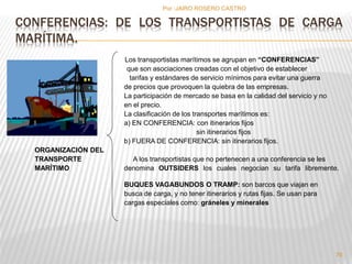 CONFERENCIAS: DE LOS TRANSPORTISTAS DE CARGA 
MARÍTIMA. 
Los transportistas marítimos se agrupan en “CONFERENCIAS” 
que son asociaciones creadas con el objetivo de establecer 
tarifas y estándares de servicio mínimos para evitar una guerra 
de precios que provoquen la quiebra de las empresas. 
La participación de mercado se basa en la calidad del servicio y no 
en el precio. 
La clasificación de los transportes marítimos es: 
a) EN CONFERENCIA: con itinerarios fijos 
sin itinerarios fijos 
b) FUERA DE CONFERENCIA: sin itinerarios fijos. 
ORGANIZACIÓN DEL 
TRANSPORTE A los transportistas que no pertenecen a una conferencia se les 
MARÍTIMO denomina OUTSIDERS los cuales negocian su tarifa libremente. 
BUQUES VAGABUNDOS O TRAMP: son barcos que viajan en 
busca de carga, y no tener itinerarios y rutas fijas. Se usan para 
cargas especiales como: gráneles y minerales 
76 
Por :JAIRO ROSERO CASTRO 
 