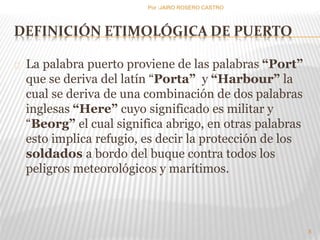 DEFINICIÓN ETIMOLÓGICA DE PUERTO 
La palabra puerto proviene de las palabras “Port” 
que se deriva del latín “Porta” y “Harbour” la 
cual se deriva de una combinación de dos palabras 
inglesas “Here” cuyo significado es militar y 
“Beorg” el cual significa abrigo, en otras palabras 
esto implica refugio, es decir la protección de los 
soldados a bordo del buque contra todos los 
peligros meteorológicos y marítimos. 
8 
Por :JAIRO ROSERO CASTRO 
 