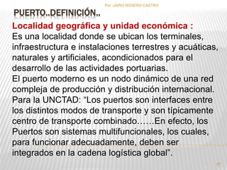 PUERTO..DEFINICIÓN.. 
Por :JAIRO ROSERO CASTRO 
Localidad geográfica y unidad económica : 
Es una localidad donde se ubican los terminales, 
infraestructura e instalaciones terrestres y acuáticas, 
naturales y artificiales, acondicionados para el 
desarrollo de las actividades portuarias. 
El puerto moderno es un nodo dinámico de una red 
compleja de producción y distribución internacional. 
Para la UNCTAD: “Los puertos son interfaces entre 
los distintos modos de transporte y son típicamente 
centro de transporte combinado……En efecto, los 
Puertos son sistemas multifuncionales, los cuales, 
para funcionar adecuadamente, deben ser 
integrados en la cadena logística global”. 
87 
 