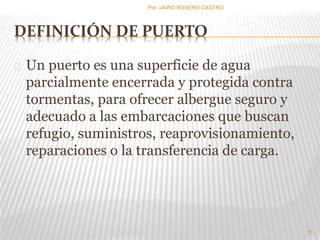 Por :JAIRO ROSERO CASTRO 
DEFINICIÓN DE PUERTO 
Un puerto es una superficie de agua 
parcialmente encerrada y protegida contra 
tormentas, para ofrecer albergue seguro y 
adecuado a las embarcaciones que buscan 
refugio, suministros, reaprovisionamiento, 
reparaciones o la transferencia de carga. 
9 
 