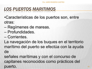 Por :JAIRO ROSERO CASTRO 
LOS PUERTOS MARITIMOS 
92 
•Características de los puertos son, entre 
otras: 
– Regímenes de mareas. 
– Profundidades. 
– Corrientes. 
La navegación de los buques en el territorio 
marítimo del puerto se efectúa con la ayuda 
de 
señales marítimas y con el concurso de 
capitanes reconocidos como prácticos del 
puerto. 
 