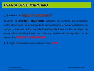 TRANSPORTE MARITIMO. 
CPN Gustavo Ciorciari 
E-mail: gustavociorciari@hotmail.com 
UNR Diplomatura en Logistica 
¿Qué hace un FREIGHT FORWARDER? 
Cuando el AGENTE MARÍTIMO, además de realizar las funciones 
antes descriptas, se encarga de la consolidación y desconsolidación de 
carga, y asesora a los importadores/exportadores de las ventajas de 
eventuales combinaciones de modos y medios de transportes, se lo 
denomina FREIGHT FORWARDER. 
El Freight Forwarder puede actuar como OTM. 
 