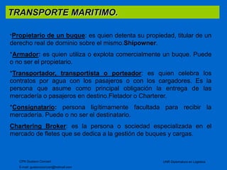 TRANSPORTE MARITIMO. 
*Propietario de un buque: es quien detenta su propiedad, titular de un 
derecho real de dominio sobre el mismo.Shipowner. 
*Armador: es quien utiliza o explota comercialmente un buque. Puede 
o no ser el propietario. 
*Transportador, transportista o porteador: es quien celebra los 
contratos por agua con los pasajeros o con los cargadores. Es la 
persona que asume como principal obligación la entrega de las 
mercadería o pasajeros en destino.Fletador o Charterer. 
*Consignatario: persona ligítimamente facultada para recibir la 
mercadería. Puede o no ser el destinatario. 
Chartering Broker: es la persona o sociedad especializada en el 
mercado de fletes que se dedica a la gestión de buques y cargas. 
CPN Gustavo Ciorciari 
E-mail: gustavociorciari@hotmail.com 
UNR Diplomatura en Logistica 
 