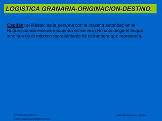 LOGISTICA GRANARIA-ORIGINACION-DESTINO. 
Capitán: el Master, es la persona con la máxima autoridad en el 
Buque,cuando éste se encuentra en servicio.No sólo dirige el buque 
sino que es el máximo representante de la bandera que representa. 
CPN Gustavo Ciorciari 
E-mail: gustavociorciari@hotmail.com 
UNR Diplomatura en Logistica 
 