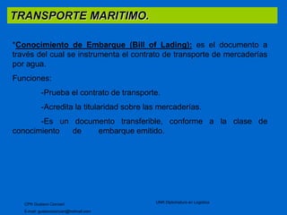 TRANSPORTE MARITIMO. 
*Conocimiento de Embarque (Bill of Lading): es el documento a 
través del cual se instrumenta el contrato de transporte de mercaderías 
por agua. 
Funciones: 
-Prueba el contrato de transporte. 
-Acredita la titularidad sobre las mercaderías. 
-Es un documento transferible, conforme a la clase de 
conocimiento de embarque emitido. 
CPN Gustavo Ciorciari 
E-mail: gustavociorciari@hotmail.com 
UNR Diplomatura en Logistica 
 