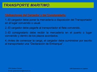 TRANSPORTE MARITIMO. 
Obligaciones del Cargador y del Consignatario: 
1.-El cargador debe poner la mercadería a disposición del Transportador 
en el lugar convenido o usual. 
2.-El cargador debe pagarle al transportador el flete convenido. 
3.-El consignatario debe recibir la mercadería en el puerto o lugar 
convenido y dentro de los plazos acordados. 
4.-Antes de comenzar la carga, el cargador debe suministrar por escrito 
al transportador una “Declaración de Embarque”. 
CPN Gustavo Ciorciari 
E-mail: gustavociorciari@hotmail.com 
UNR Diplomatura en Logistica 
 