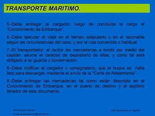 TRANSPORTE MARITIMO. 
5.-Debe entregar al cargador, luego de concluída la carga el 
“Conocimiento de Embarque”. 
6.-Debe ejecutar el viaje en el tiempo estipulado o en el razonable 
según las circunstancias del caso, y por la ruta convenida o habitual. 
7.-El transportador, al recibir las mercaderías a bordo por medio del 
capitán, asume el carácter de depositario de ellas, y como tal está 
obligado a su guarda y conservación. 
8.-Debe notificar al cargador o consignatario, que el buque se halla 
listo para descargar, mediante el envío de la “Carta de Alistamiento”. 
9.-Debe entregar las mercaderías tal como están descripta en el 
Conocimiento de Embarque, en el puerto de destino y al legítimo 
tenedor de este documento. 
CPN Gustavo Ciorciari 
E-mail: gustavociorciari@hotmail.com 
UNR Diplomatura en Logistica 
 