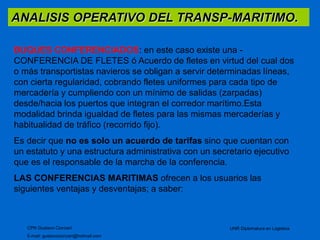 ANALISIS OPERATIVO DEL TRANSP-MARITIMO. 
BUQUES CONFERENCIADOS: en este caso existe una - 
CONFERENCIA DE FLETES ó Acuerdo de fletes en virtud del cual dos 
o más transportistas navieros se obligan a servir determinadas líneas, 
con cierta regularidad, cobrando fletes uniformes para cada tipo de 
mercadería y cumpliendo con un mínimo de salidas (zarpadas) 
desde/hacia los puertos que integran el corredor marítimo.Esta 
modalidad brinda igualdad de fletes para las mismas mercaderías y 
habitualidad de tráfico (recorrido fijo). 
Es decir que no es solo un acuerdo de tarifas sino que cuentan con 
un estatuto y una estructura administrativa con un secretario ejecutivo 
que es el responsable de la marcha de la conferencia. 
LAS CONFERENCIAS MARITIMAS ofrecen a los usuarios las 
siguientes ventajas y desventajas; a saber: 
CPN Gustavo Ciorciari 
E-mail: gustavociorciari@hotmail.com 
UNR Diplomatura en Logistica 
 