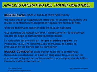 ANALISIS OPERATIVO DEL TRANSP-MARITIMO. 
DESVENTAJAS: Desde el punto de Vista del Usuario: 
•No tiene poder de negociación, dado que, el carácter oligopólico que 
reviste la conferencia no les permite negociar las tarifas de flete. 
•El nivel de fletes es superior al de los buques outsiders 
•Los acuerdos de lealtad suprimen - indirectamente - la libertad del 
usuario de elegir el transportista que más desee. 
La aplicación del principio de - lo que el tráfico soporte - es 
insensible, ya que no contempla las diferencias de costos de 
producción de los bienes que se transportan. 
BUQUES OUTSIDERS: estos operan fuera de la conferencia, 
libremente, sin ataduras, es decir sin obligación de cumplir con las 
normas que obligan a los conferenciados; como regularidad de tráfico, 
itinerario, tarifas uniformes, etc. 
CPN Gustavo Ciorciari 
E-mail: gustavociorciari@hotmail.com 
UNR Diplomatura en Logistica 
 