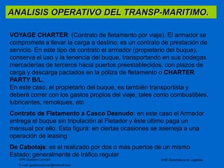 ANALISIS OPERATIVO DEL TRANSP-MARITIMO. 
VOYAGE CHARTER: (Contrato de fletamento por viaje). El armador se 
compromete a llevar la carga a destino; es un contrato de prestación de 
servicio. En este tipo de contrato el armador (propietario del buque), 
conserva el uso y la tenencia del buque, transportando en sus bodegas 
mercaderías de terceros hacia puertos preestablecidos, con plazos de 
carga y descarga pactados en la póliza de fletamento o CHARTER 
PARTY B/L. 
En este caso, el propietario del buque, es también transportista y 
deberá correr con los gastos propios del viaje, tales como combustibles, 
lubricantes, remolques, etc 
Contrato de Fletamento a Casco Desnudo: en este caso el Armador 
entrega el buque sin tripulación al Fletador y éste último paga un 
mensual por ello. Esta figura: en ciertas ocasiones se asemeja a una 
operación de leasing 
De Cabotaje: es el realizado por dos o más puertos de un mismo 
Estado; generalmente de tráfico regular 
CPN Gustavo Ciorciari 
E-mail: gustavociorciari@hotmail.com 
UNR Diplomatura en Logistica 
 