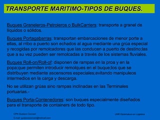 TRANSPORTE MARITIMO-TIPOS DE BUQUES. 
Buques Graneleros-Petroleros o BulkCarriers: transporte a granel de 
líquidos o sólidos. 
Buques Portagabarras: transportan embarcaciones de menor porte a 
ellas, al rribo a puerto son echados al agua mediante una grúa especial 
y recogidas por remolcadores que las conducen a puerto de destino;las 
que a su vez pueden ser remolcadas a través de los sistemas fluviales. 
Buques Roll-on/Roll-of: disponen de rampas en la proa y en la 
popa;que permiten introducir remolques en el buque;los que se 
distribuyen mediante ascensores especiales;evitando manipuleos 
intermedios en la carga y descarga. 
No se utilizan grúas sino rampas inclinadas en las Terminales 
portuarias.- 
Buques Porta-Contenedores: son buques especialmente diseñados 
para el transporte de containers de todo tipo. 
CPN Gustavo Ciorciari 
E-mail: gustavociorciari@hotmail.com 
UNR Diplomatura en Logistica 
 