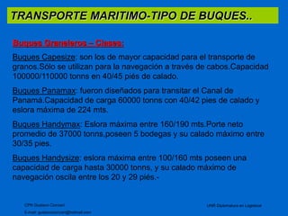 TRANSPORTE MARITIMO-TIPO DE BUQUES.. 
Buques Graneleros – Clases: 
Buques Capesize: son los de mayor capacidad para el transporte de 
granos.Sólo se utilizan para la navegación a través de cabos.Capacidad 
100000/110000 tonns en 40/45 piés de calado. 
Buques Panamax: fueron diseñados para transitar el Canal de 
Panamá.Capacidad de carga 60000 tonns con 40/42 pies de calado y 
eslora máxima de 224 mts. 
Buques Handymax: Eslora máxima entre 160/190 mts.Porte neto 
promedio de 37000 tonns,poseen 5 bodegas y su calado máximo entre 
30/35 pies. 
Buques Handysize: eslora máxima entre 100/160 mts poseen una 
capacidad de carga hasta 30000 tonns, y su calado máximo de 
navegación oscila entre los 20 y 29 piés.- 
CPN Gustavo Ciorciari 
E-mail: gustavociorciari@hotmail.com 
UNR Diplomatura en Logistical 
 