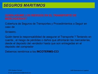 SEGUROS MARITIMOS 
QUIEN ASUME LOS RIESGOS EN EL TRANSPORTE DE 
MERCADERIAS? 
Cobertura de Seguros de Transportes y Procedimientos a Seguir en 
caso de 
Siniestro. 
Quién tiene la responsabilidad de asegurar el Transporte ? Teniendo en 
cuenta , el riesgo de pérdidas o daños que afrontarán las mercaderías, 
desde el deposito del vendedor hasta que son entregadas en el 
depósito del comprador 
Debemos remitirnos a los INCOTERMS-CCI 
CPN Gustavo Ciorciari 
E-mail: gustavociorciari@hotmail.com 
UNR Diplomatura en Logistica 
 