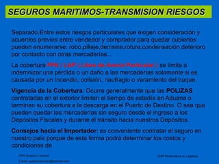 SEGUROS MARITIMOS-TRANSMISION RIESGOS 
Separado.Entre estos riesgos particulares que exigen consideración y 
acuerdos previos entre vendedor y comprador para quedar cubiertos 
pueden enumerarse: robo,pillaje,derrame,rotura,condensación,deterioro 
por contacto con otras mercaderías... 
La cobertura FPA / LAP ( Libre de Avería Particular ) se limita a 
indemnizar una pérdida o un daño a las mercaderías solamente si es 
causada por un incendio, colisión, naufragio o varamiento del buque. 
Vigencia de la Cobertura: Ocurre generalmente que las POLIZAS 
contratadas en el exterior limiten el tiempo de estadía en Aduana o 
terminen su cobertura a la descarga en el Puerto de Destino. O sea que 
pueden quedar las mercaderías sin seguro desde el ingreso a los 
Depósitos Fiscales y durante el tránsito hacia nuestros Depósitos. 
Consejos hacia el Importador: es conveniente contratar el seguro en 
nuestro país porque de esta forma podrá determinar los costos y 
condiciones de 
CPN Gustavo Ciorciari 
E-mail: gustavociorciari@hotmail.com 
UNR Diplomatura en Logistica 
 
