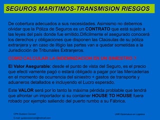 SEGUROS MARITIMOS-TRANSMISION RIESGOS 
De cobertura adecuados a sus necesidades. Asimismo no debemos 
olvidar que la Póliza de Seguros es un CONTRATO que está sujeto a 
las leyes del país donde fue emitido.Dificilmente el asegurado conocerá 
los derechos y obligaciones que disponen las Claúsulas de su póliza 
extranjera y en caso de litigio las partes van a quedar sometidas a la 
Jurisdicción de Tribunales Extranjeros. 
COMO CALCULAR LA INDEMNIZACION EN UN SINIESTRO ? 
El Valor Asegurable: desde el punto de vista del Seguro, es el precio 
que efecti vamente pagó o estará obligado a pagar por las Mercaderías 
en el momento de ocurrencia del siniestro + gastos de transporte y 
aduaneros detallados e incluyendo el Lucro esperado. 
Este VALOR será por lo tanto la máxima pérdida problable que tendrá 
que afrontar un importador si su container HOUSE TO HOUSE fuera 
robado por ejemplo saliendo del puerto rumbo a su Fábrica. 
CPN Gustavo Ciorciari 
E-mail: gustavociorciari@hotmail.com 
UNR Diplomatura en Logistica 
 